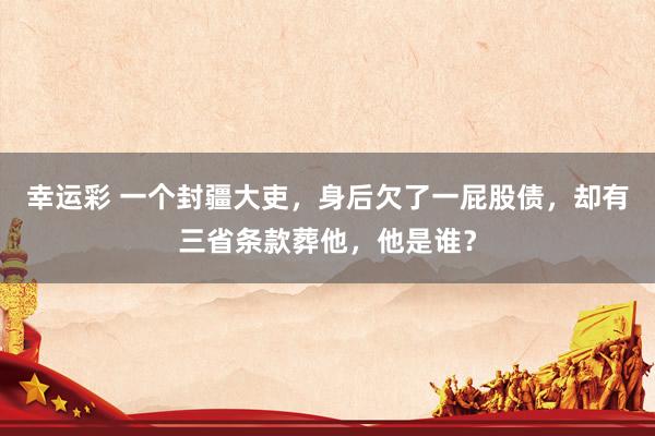 幸运彩 一个封疆大吏，身后欠了一屁股债，却有三省条款葬他，他是谁？