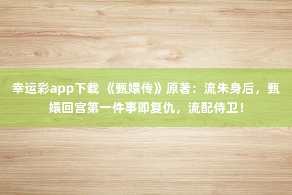 幸运彩app下载 《甄嬛传》原著：流朱身后，甄嬛回宫第一件事即复仇，流配侍卫！