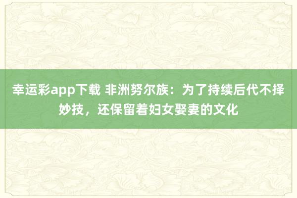 幸运彩app下载 非洲努尔族：为了持续后代不择妙技，还保留着妇女娶妻的文化