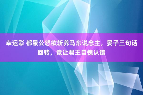 幸运彩 都景公怒欲斩养马东说念主，晏子三句话回转，竟让君主自愧认错