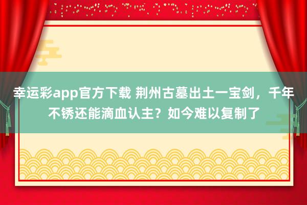 幸运彩app官方下载 荆州古墓出土一宝剑，千年不锈还能滴血认主？如今难以复制了
