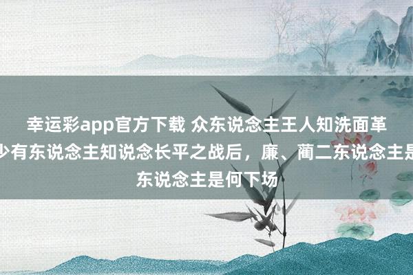 幸运彩app官方下载 众东说念主王人知洗面革心，却少有东说念主知说念长平之战后，廉、蔺二东说念主是何下场