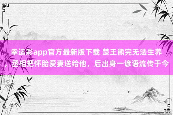 幸运彩app官方最新版下载 楚王熊完无法生养，丞相把怀胎爱妻送给他，后出身一谚语流传于今