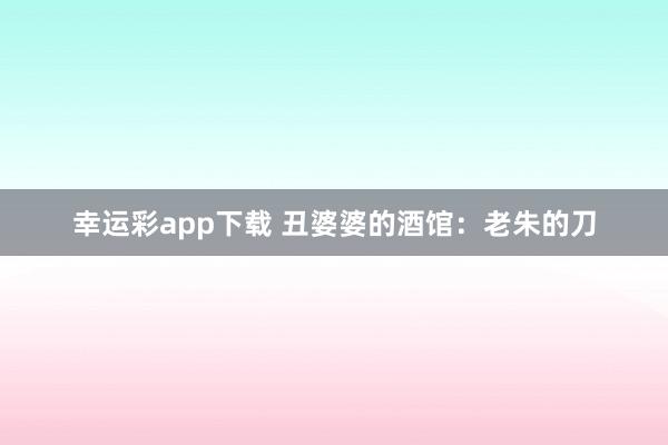 幸运彩app下载 丑婆婆的酒馆：老朱的刀