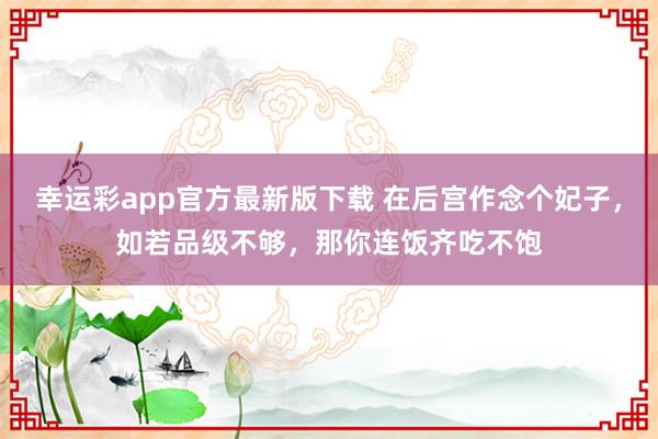 幸运彩app官方最新版下载 在后宫作念个妃子，如若品级不够，那你连饭齐吃不饱