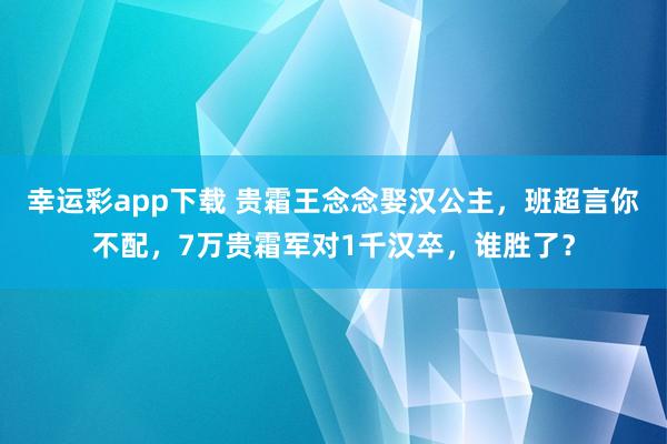 幸运彩app下载 贵霜王念念娶汉公主，班超言你不配，7万贵霜军对1千汉卒，谁胜了？