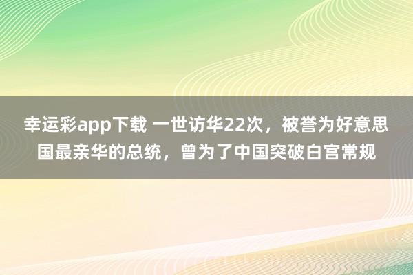 幸运彩app下载 一世访华22次，被誉为好意思国最亲华的总统，曾为了中国突破白宫常规