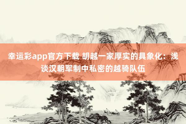 幸运彩app官方下载 胡越一家厚实的具象化：浅谈汉朝军制中私密的越骑队伍