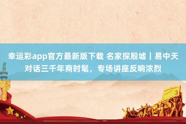 幸运彩app官方最新版下载 名家探殷墟｜易中天对话三千年商时髦，专场讲座反响浓烈