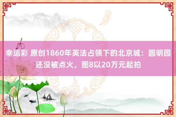 幸运彩 原创1860年英法占领下的北京城：圆明园还没被点火，图8以20万元起拍