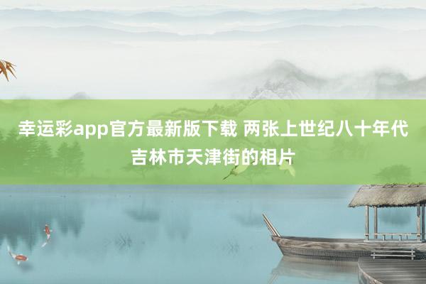 幸运彩app官方最新版下载 两张上世纪八十年代吉林市天津街的相片