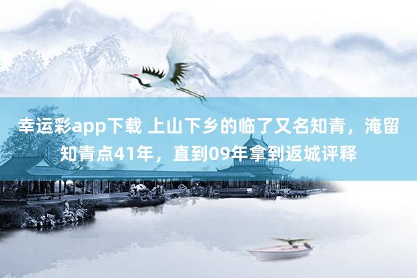 幸运彩app下载 上山下乡的临了又名知青，淹留知青点41年，直到09年拿到返城评释