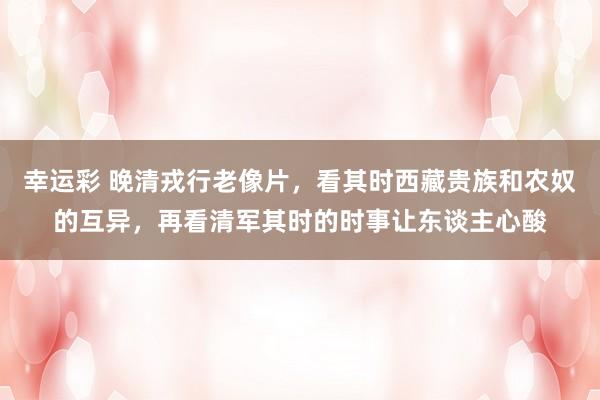幸运彩 晚清戎行老像片，看其时西藏贵族和农奴的互异，再看清军其时的时事让东谈主心酸