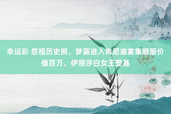 幸运彩 忽视历史照，梦露进入肯尼迪宴集顺服价值百万，伊丽莎白女王登基