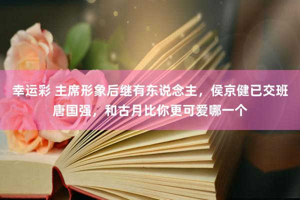 幸运彩 主席形象后继有东说念主，侯京健已交班唐国强，和古月比你更可爱哪一个