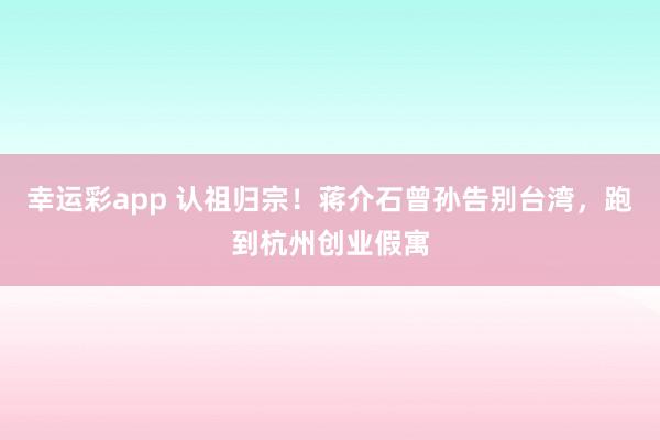 幸运彩app 认祖归宗！蒋介石曾孙告别台湾，跑到杭州创业假寓