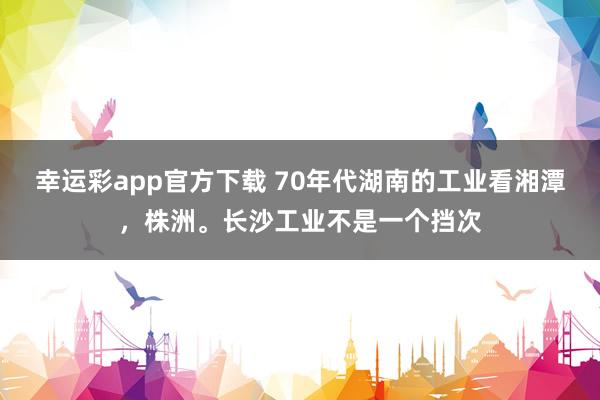 幸运彩app官方下载 70年代湖南的工业看湘潭，株洲。长沙工业不是一个挡次