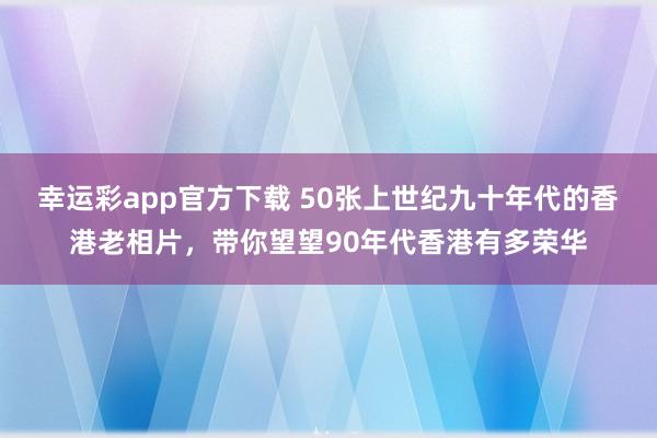 幸运彩app官方下载 50张上世纪九十年代的香港老相片，带你望望90年代香港有多荣华