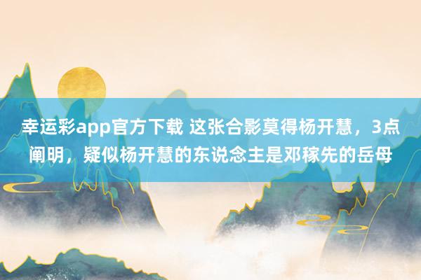 幸运彩app官方下载 这张合影莫得杨开慧，3点阐明，疑似杨开慧的东说念主是邓稼先的岳母