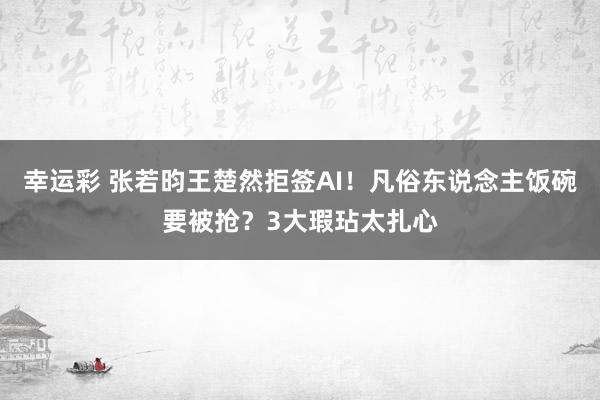幸运彩 张若昀王楚然拒签AI！凡俗东说念主饭碗要被抢？3大瑕玷太扎心