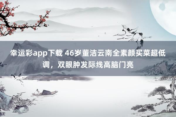 幸运彩app下载 46岁董洁云南全素颜买菜超低调，双眼肿发际线高脑门亮