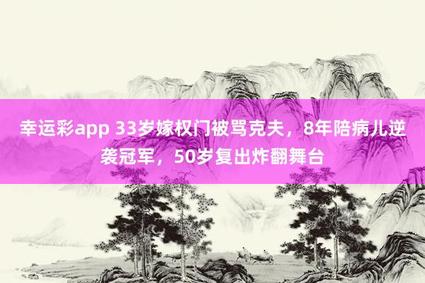 幸运彩app 33岁嫁权门被骂克夫，8年陪病儿逆袭冠军，50岁复出炸翻舞台