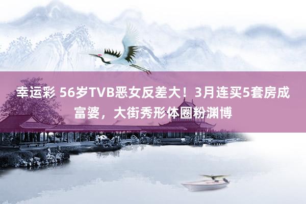 幸运彩 56岁TVB恶女反差大！3月连买5套房成富婆，大街秀形体圈粉渊博