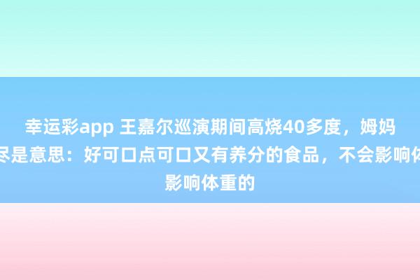 幸运彩app 王嘉尔巡演期间高烧40多度，姆妈发文尽是意思：好可口点可口又有养分的食品，不会影响体重的