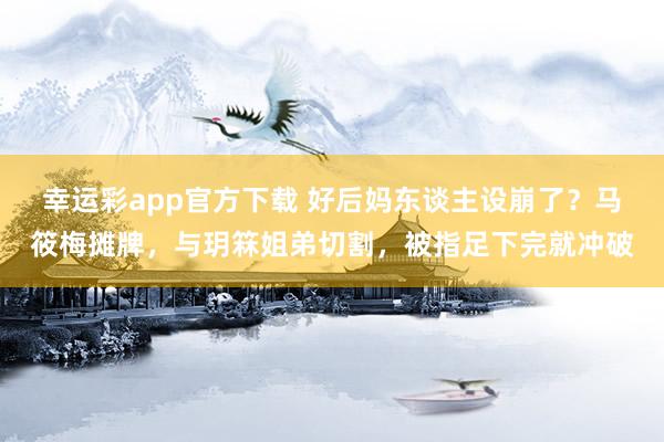 幸运彩app官方下载 好后妈东谈主设崩了？马筱梅摊牌，与玥箖姐弟切割，被指足下完就冲破