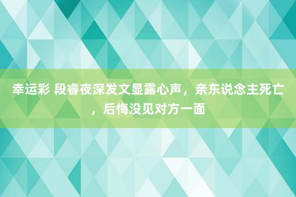 幸运彩 段睿夜深发文显露心声，亲东说念主死亡，后悔没见对方一面