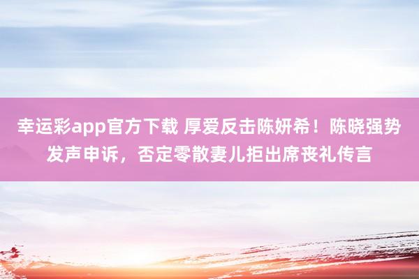 幸运彩app官方下载 厚爱反击陈妍希！陈晓强势发声申诉，否定零散妻儿拒出席丧礼传言