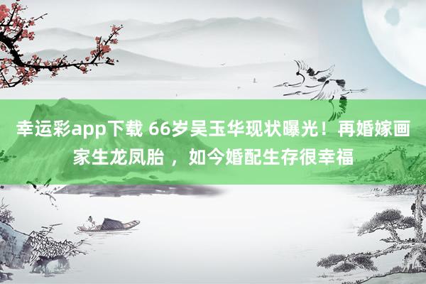 幸运彩app下载 66岁吴玉华现状曝光！再婚嫁画家生龙凤胎 ，如今婚配生存很幸福