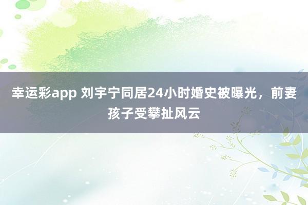 幸运彩app 刘宇宁同居24小时婚史被曝光，前妻孩子受攀扯风云