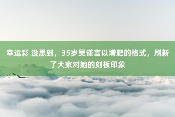 幸运彩 没思到，35岁吴谨言以增肥的格式，刷新了大家对她的刻板印象