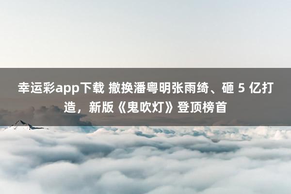 幸运彩app下载 撤换潘粤明张雨绮、砸 5 亿打造，新版《鬼吹灯》登顶榜首