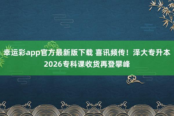 幸运彩app官方最新版下载 喜讯频传！泽大专升本2026专科课收货再登攀峰