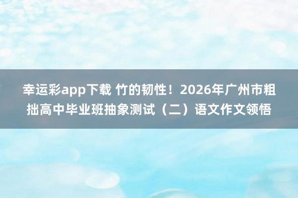 幸运彩app下载 竹的韧性！2026年广州市粗拙高中毕业班抽象测试（二）语文作文领悟