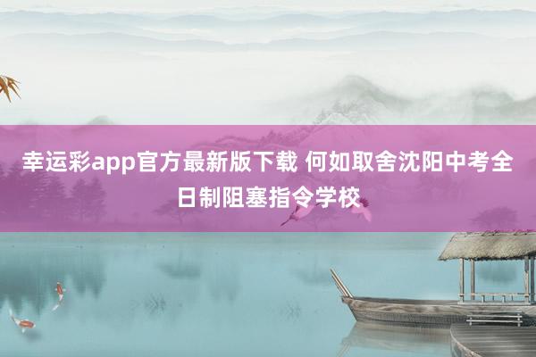 幸运彩app官方最新版下载 何如取舍沈阳中考全日制阻塞指令学校