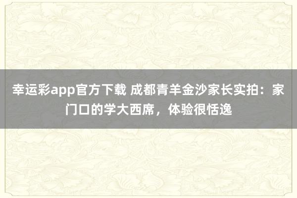 幸运彩app官方下载 成都青羊金沙家长实拍：家门口的学大西席，体验很恬逸
