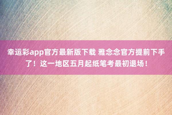 幸运彩app官方最新版下载 雅念念官方提前下手了！这一地区五月起纸笔考最初退场！