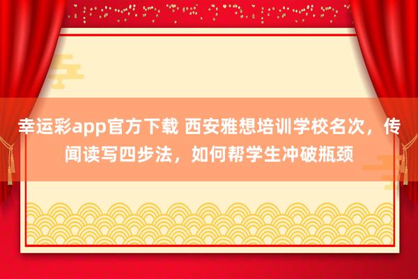 幸运彩app官方下载 西安雅想培训学校名次，传闻读写四步法，如何帮学生冲破瓶颈