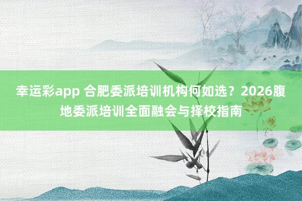 幸运彩app 合肥委派培训机构何如选？2026腹地委派培训全面融会与择校指南