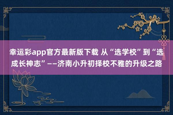 幸运彩app官方最新版下载 从“选学校”到“选成长神志”——济南小升初择校不雅的升级之路