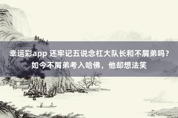 幸运彩app 还牢记五说念杠大队长和不屑弟吗？如今不屑弟考入哈佛，他却想法笑