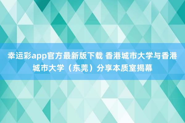 幸运彩app官方最新版下载 香港城市大学与香港城市大学（东莞）分享本质室揭幕