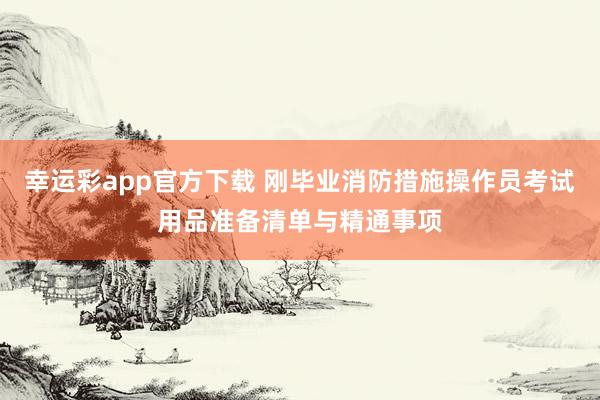 幸运彩app官方下载 刚毕业消防措施操作员考试用品准备清单与精通事项