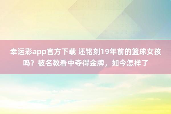 幸运彩app官方下载 还铭刻19年前的篮球女孩吗？被名教看中夺得金牌，如今怎样了