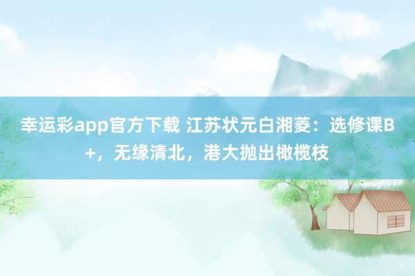 幸运彩app官方下载 江苏状元白湘菱：选修课B+，无缘清北，港大抛出橄榄枝