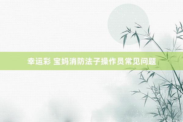 幸运彩 宝妈消防法子操作员常见问题