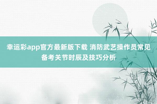 幸运彩app官方最新版下载 消防武艺操作员常见备考关节时辰及技巧分析